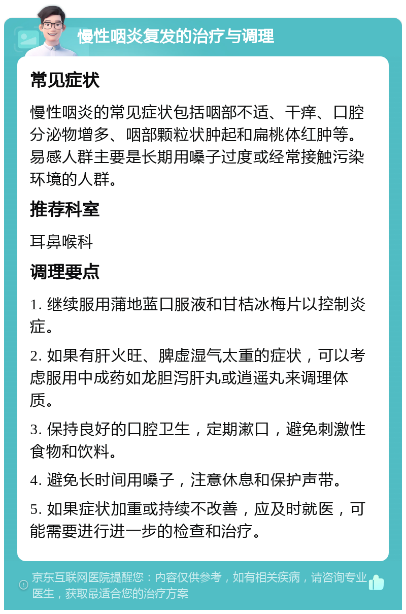 慢性咽炎复发的治疗与调理 常见症状 慢性咽炎的常见症状包括咽部不适、干痒、口腔分泌物增多、咽部颗粒状肿起和扁桃体红肿等。易感人群主要是长期用嗓子过度或经常接触污染环境的人群。 推荐科室 耳鼻喉科 调理要点 1. 继续服用蒲地蓝口服液和甘桔冰梅片以控制炎症。 2. 如果有肝火旺、脾虚湿气太重的症状，可以考虑服用中成药如龙胆泻肝丸或逍遥丸来调理体质。 3. 保持良好的口腔卫生，定期漱口，避免刺激性食物和饮料。 4. 避免长时间用嗓子，注意休息和保护声带。 5. 如果症状加重或持续不改善，应及时就医，可能需要进行进一步的检查和治疗。