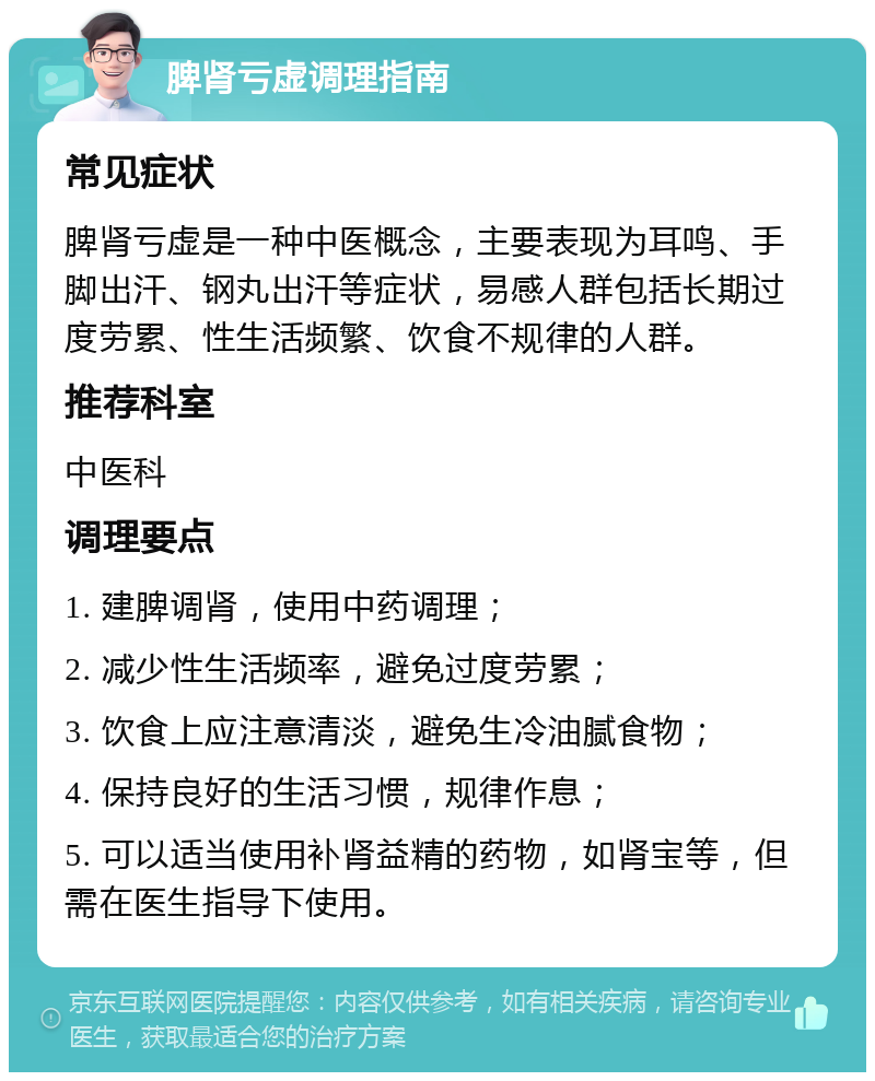 脾肾亏虚调理指南 常见症状 脾肾亏虚是一种中医概念，主要表现为耳鸣、手脚出汗、钢丸出汗等症状，易感人群包括长期过度劳累、性生活频繁、饮食不规律的人群。 推荐科室 中医科 调理要点 1. 建脾调肾，使用中药调理； 2. 减少性生活频率，避免过度劳累； 3. 饮食上应注意清淡，避免生冷油腻食物； 4. 保持良好的生活习惯，规律作息； 5. 可以适当使用补肾益精的药物，如肾宝等，但需在医生指导下使用。