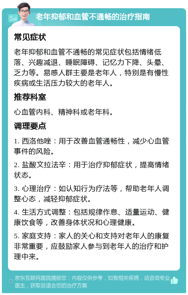 老年抑郁和血管不通畅的治疗指南 常见症状 老年抑郁和血管不通畅的常见症状包括情绪低落、兴趣减退、睡眠障碍、记忆力下降、头晕、乏力等。易感人群主要是老年人，特别是有慢性疾病或生活压力较大的老年人。 推荐科室 心血管内科、精神科或老年科。 调理要点 1. 西洛他唑：用于改善血管通畅性，减少心血管事件的风险。 2. 盐酸文拉法辛：用于治疗抑郁症状，提高情绪状态。 3. 心理治疗：如认知行为疗法等，帮助老年人调整心态，减轻抑郁症状。 4. 生活方式调整：包括规律作息、适量运动、健康饮食等，改善身体状况和心理健康。 5. 家庭支持：家人的关心和支持对老年人的康复非常重要，应鼓励家人参与到老年人的治疗和护理中来。