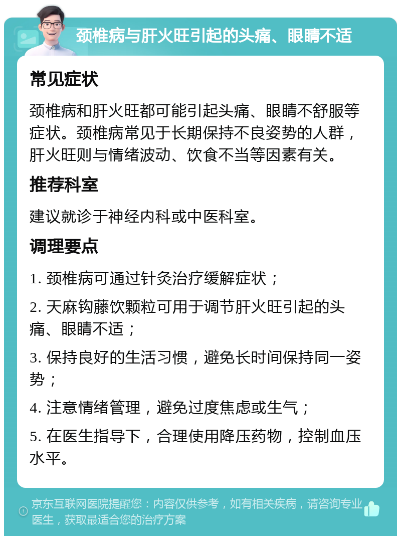 颈椎病与肝火旺引起的头痛、眼睛不适 常见症状 颈椎病和肝火旺都可能引起头痛、眼睛不舒服等症状。颈椎病常见于长期保持不良姿势的人群，肝火旺则与情绪波动、饮食不当等因素有关。 推荐科室 建议就诊于神经内科或中医科室。 调理要点 1. 颈椎病可通过针灸治疗缓解症状； 2. 天麻钩藤饮颗粒可用于调节肝火旺引起的头痛、眼睛不适； 3. 保持良好的生活习惯，避免长时间保持同一姿势； 4. 注意情绪管理，避免过度焦虑或生气； 5. 在医生指导下，合理使用降压药物，控制血压水平。