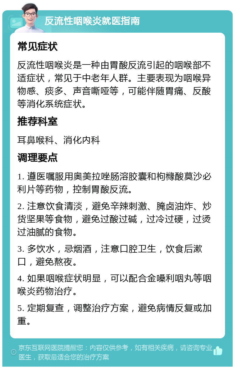 反流性咽喉炎就医指南 常见症状 反流性咽喉炎是一种由胃酸反流引起的咽喉部不适症状，常见于中老年人群。主要表现为咽喉异物感、痰多、声音嘶哑等，可能伴随胃痛、反酸等消化系统症状。 推荐科室 耳鼻喉科、消化内科 调理要点 1. 遵医嘱服用奥美拉唑肠溶胶囊和枸橼酸莫沙必利片等药物，控制胃酸反流。 2. 注意饮食清淡，避免辛辣刺激、腌卤油炸、炒货坚果等食物，避免过酸过碱，过冷过硬，过烫过油腻的食物。 3. 多饮水，忌烟酒，注意口腔卫生，饮食后漱口，避免熬夜。 4. 如果咽喉症状明显，可以配合金嗓利咽丸等咽喉炎药物治疗。 5. 定期复查，调整治疗方案，避免病情反复或加重。