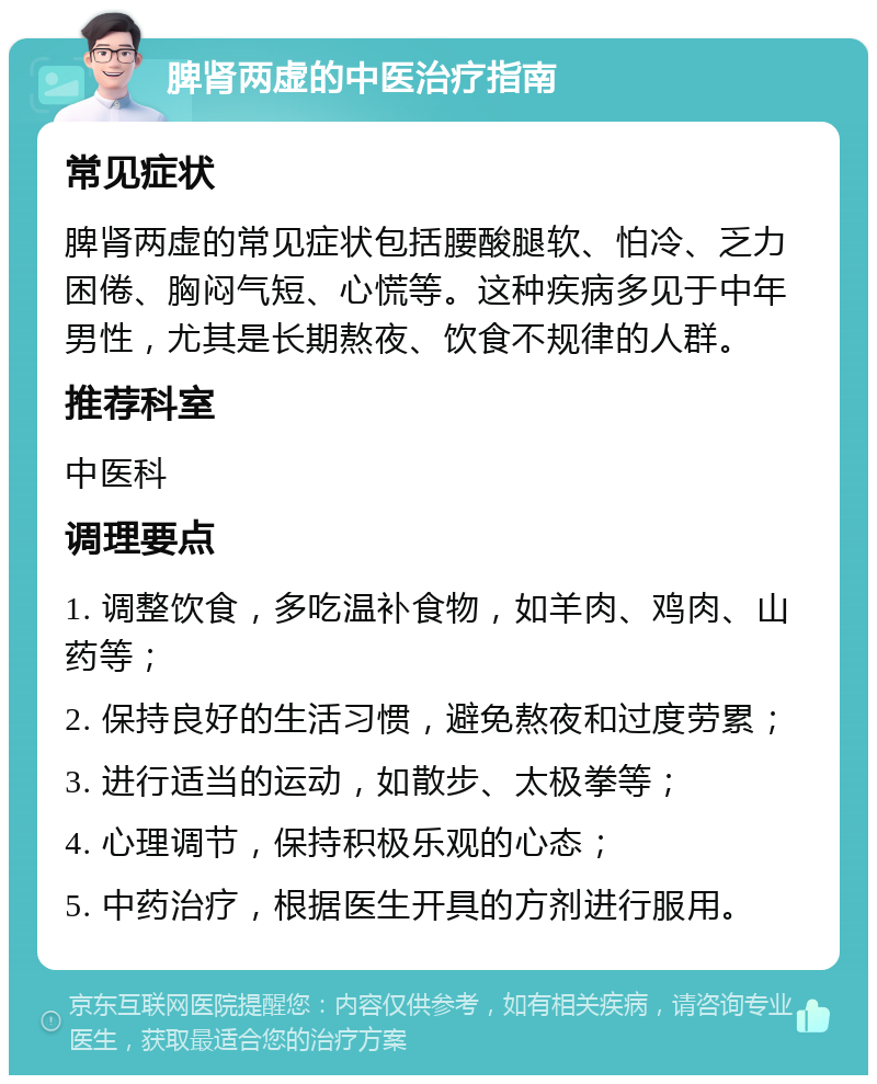 脾肾两虚的中医治疗指南 常见症状 脾肾两虚的常见症状包括腰酸腿软、怕冷、乏力困倦、胸闷气短、心慌等。这种疾病多见于中年男性，尤其是长期熬夜、饮食不规律的人群。 推荐科室 中医科 调理要点 1. 调整饮食，多吃温补食物，如羊肉、鸡肉、山药等； 2. 保持良好的生活习惯，避免熬夜和过度劳累； 3. 进行适当的运动，如散步、太极拳等； 4. 心理调节，保持积极乐观的心态； 5. 中药治疗，根据医生开具的方剂进行服用。