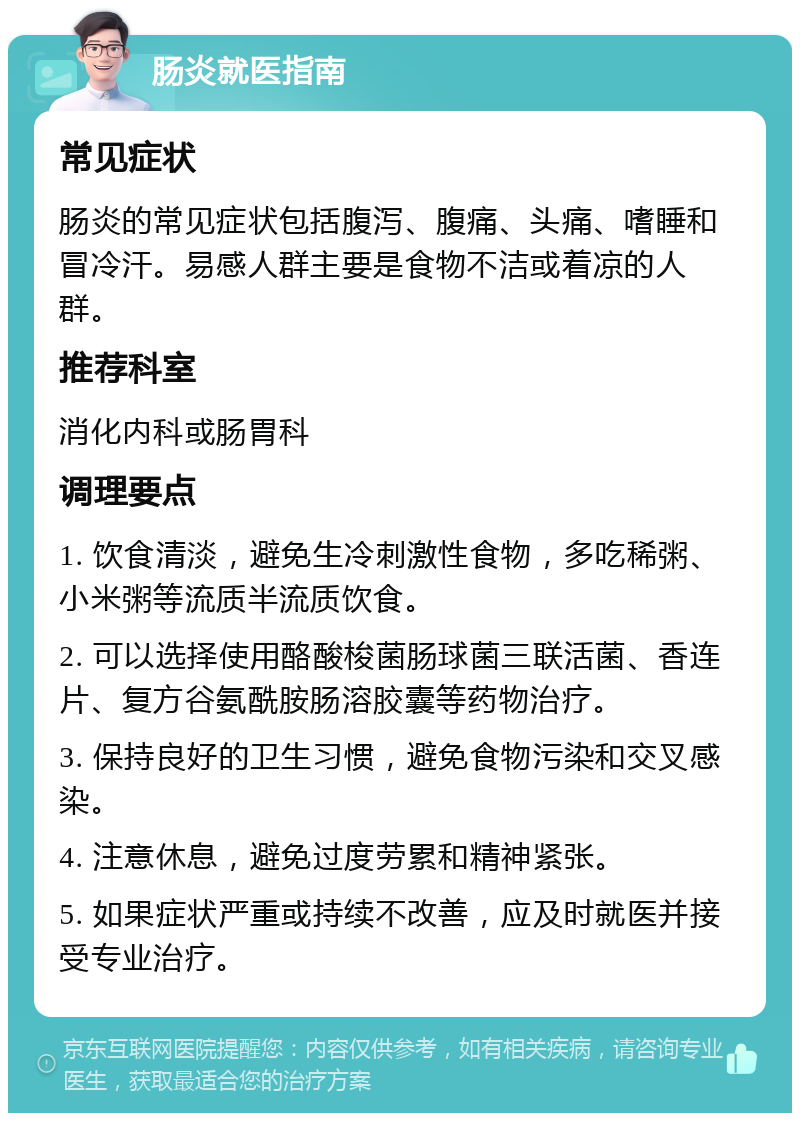 肠炎就医指南 常见症状 肠炎的常见症状包括腹泻、腹痛、头痛、嗜睡和冒冷汗。易感人群主要是食物不洁或着凉的人群。 推荐科室 消化内科或肠胃科 调理要点 1. 饮食清淡，避免生冷刺激性食物，多吃稀粥、小米粥等流质半流质饮食。 2. 可以选择使用酪酸梭菌肠球菌三联活菌、香连片、复方谷氨酰胺肠溶胶囊等药物治疗。 3. 保持良好的卫生习惯，避免食物污染和交叉感染。 4. 注意休息，避免过度劳累和精神紧张。 5. 如果症状严重或持续不改善，应及时就医并接受专业治疗。