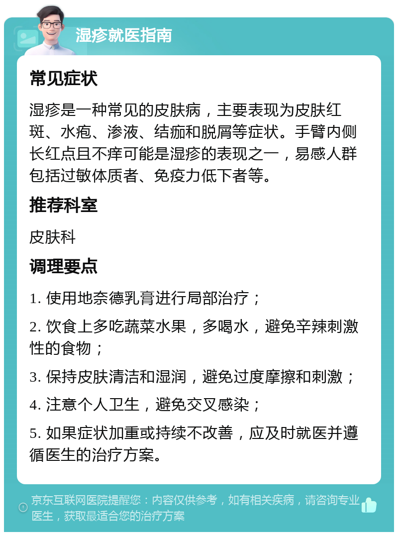 湿疹就医指南 常见症状 湿疹是一种常见的皮肤病，主要表现为皮肤红斑、水疱、渗液、结痂和脱屑等症状。手臂内侧长红点且不痒可能是湿疹的表现之一，易感人群包括过敏体质者、免疫力低下者等。 推荐科室 皮肤科 调理要点 1. 使用地奈德乳膏进行局部治疗； 2. 饮食上多吃蔬菜水果，多喝水，避免辛辣刺激性的食物； 3. 保持皮肤清洁和湿润，避免过度摩擦和刺激； 4. 注意个人卫生，避免交叉感染； 5. 如果症状加重或持续不改善，应及时就医并遵循医生的治疗方案。