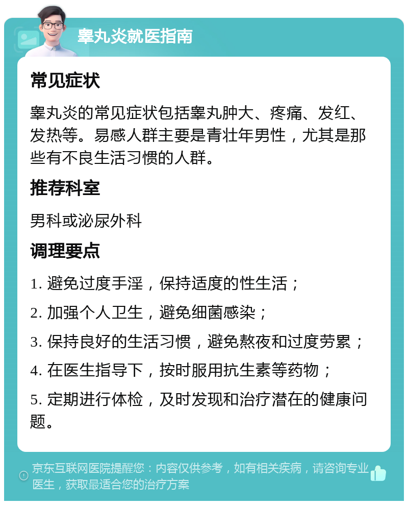 睾丸炎就医指南 常见症状 睾丸炎的常见症状包括睾丸肿大、疼痛、发红、发热等。易感人群主要是青壮年男性，尤其是那些有不良生活习惯的人群。 推荐科室 男科或泌尿外科 调理要点 1. 避免过度手淫，保持适度的性生活； 2. 加强个人卫生，避免细菌感染； 3. 保持良好的生活习惯，避免熬夜和过度劳累； 4. 在医生指导下，按时服用抗生素等药物； 5. 定期进行体检，及时发现和治疗潜在的健康问题。