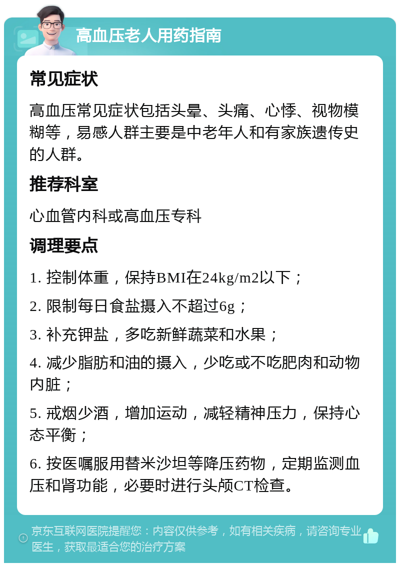 高血压老人用药指南 常见症状 高血压常见症状包括头晕、头痛、心悸、视物模糊等，易感人群主要是中老年人和有家族遗传史的人群。 推荐科室 心血管内科或高血压专科 调理要点 1. 控制体重，保持BMI在24kg/m2以下； 2. 限制每日食盐摄入不超过6g； 3. 补充钾盐，多吃新鲜蔬菜和水果； 4. 减少脂肪和油的摄入，少吃或不吃肥肉和动物内脏； 5. 戒烟少酒，增加运动，减轻精神压力，保持心态平衡； 6. 按医嘱服用替米沙坦等降压药物，定期监测血压和肾功能，必要时进行头颅CT检查。