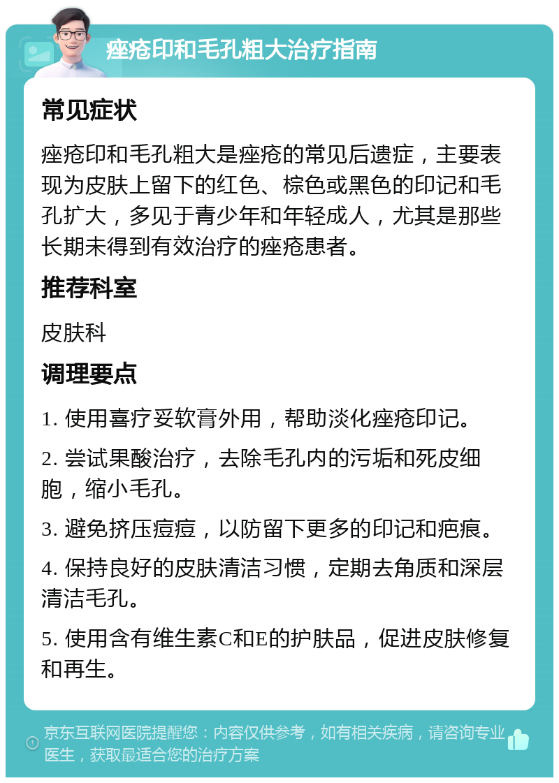 痤疮印和毛孔粗大治疗指南 常见症状 痤疮印和毛孔粗大是痤疮的常见后遗症，主要表现为皮肤上留下的红色、棕色或黑色的印记和毛孔扩大，多见于青少年和年轻成人，尤其是那些长期未得到有效治疗的痤疮患者。 推荐科室 皮肤科 调理要点 1. 使用喜疗妥软膏外用，帮助淡化痤疮印记。 2. 尝试果酸治疗，去除毛孔内的污垢和死皮细胞，缩小毛孔。 3. 避免挤压痘痘，以防留下更多的印记和疤痕。 4. 保持良好的皮肤清洁习惯，定期去角质和深层清洁毛孔。 5. 使用含有维生素C和E的护肤品，促进皮肤修复和再生。