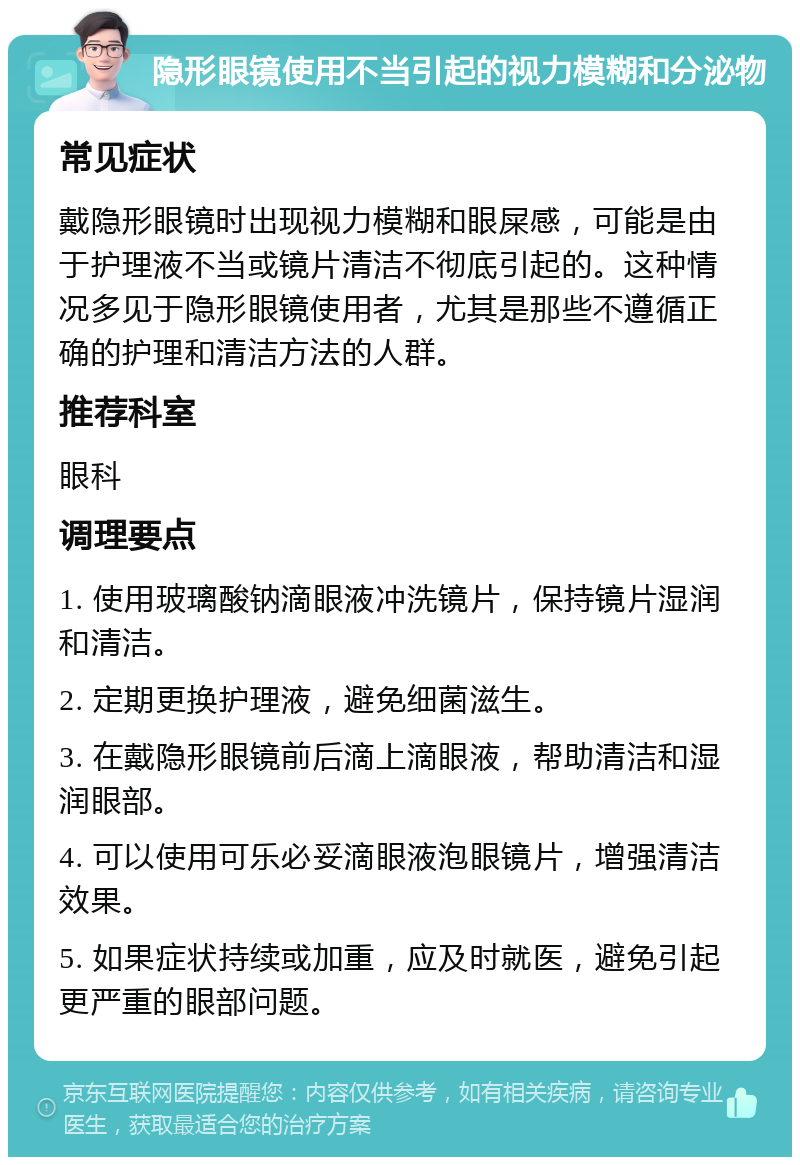 隐形眼镜使用不当引起的视力模糊和分泌物 常见症状 戴隐形眼镜时出现视力模糊和眼屎感，可能是由于护理液不当或镜片清洁不彻底引起的。这种情况多见于隐形眼镜使用者，尤其是那些不遵循正确的护理和清洁方法的人群。 推荐科室 眼科 调理要点 1. 使用玻璃酸钠滴眼液冲洗镜片，保持镜片湿润和清洁。 2. 定期更换护理液，避免细菌滋生。 3. 在戴隐形眼镜前后滴上滴眼液，帮助清洁和湿润眼部。 4. 可以使用可乐必妥滴眼液泡眼镜片，增强清洁效果。 5. 如果症状持续或加重，应及时就医，避免引起更严重的眼部问题。