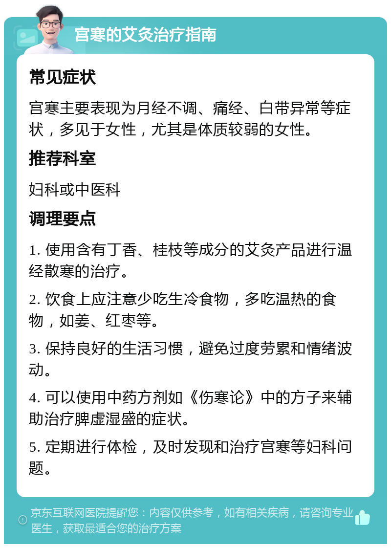 宫寒的艾灸治疗指南 常见症状 宫寒主要表现为月经不调、痛经、白带异常等症状，多见于女性，尤其是体质较弱的女性。 推荐科室 妇科或中医科 调理要点 1. 使用含有丁香、桂枝等成分的艾灸产品进行温经散寒的治疗。 2. 饮食上应注意少吃生冷食物，多吃温热的食物，如姜、红枣等。 3. 保持良好的生活习惯，避免过度劳累和情绪波动。 4. 可以使用中药方剂如《伤寒论》中的方子来辅助治疗脾虚湿盛的症状。 5. 定期进行体检，及时发现和治疗宫寒等妇科问题。