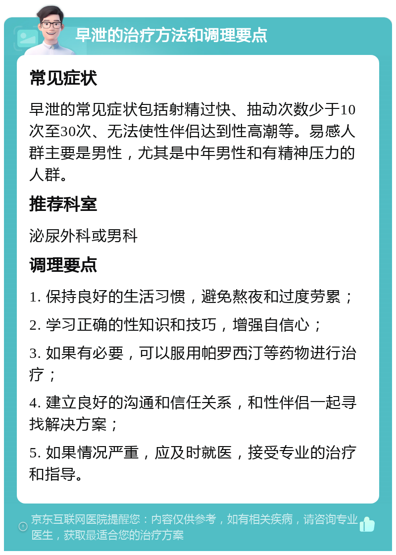 早泄的治疗方法和调理要点 常见症状 早泄的常见症状包括射精过快、抽动次数少于10次至30次、无法使性伴侣达到性高潮等。易感人群主要是男性，尤其是中年男性和有精神压力的人群。 推荐科室 泌尿外科或男科 调理要点 1. 保持良好的生活习惯，避免熬夜和过度劳累； 2. 学习正确的性知识和技巧，增强自信心； 3. 如果有必要，可以服用帕罗西汀等药物进行治疗； 4. 建立良好的沟通和信任关系，和性伴侣一起寻找解决方案； 5. 如果情况严重，应及时就医，接受专业的治疗和指导。