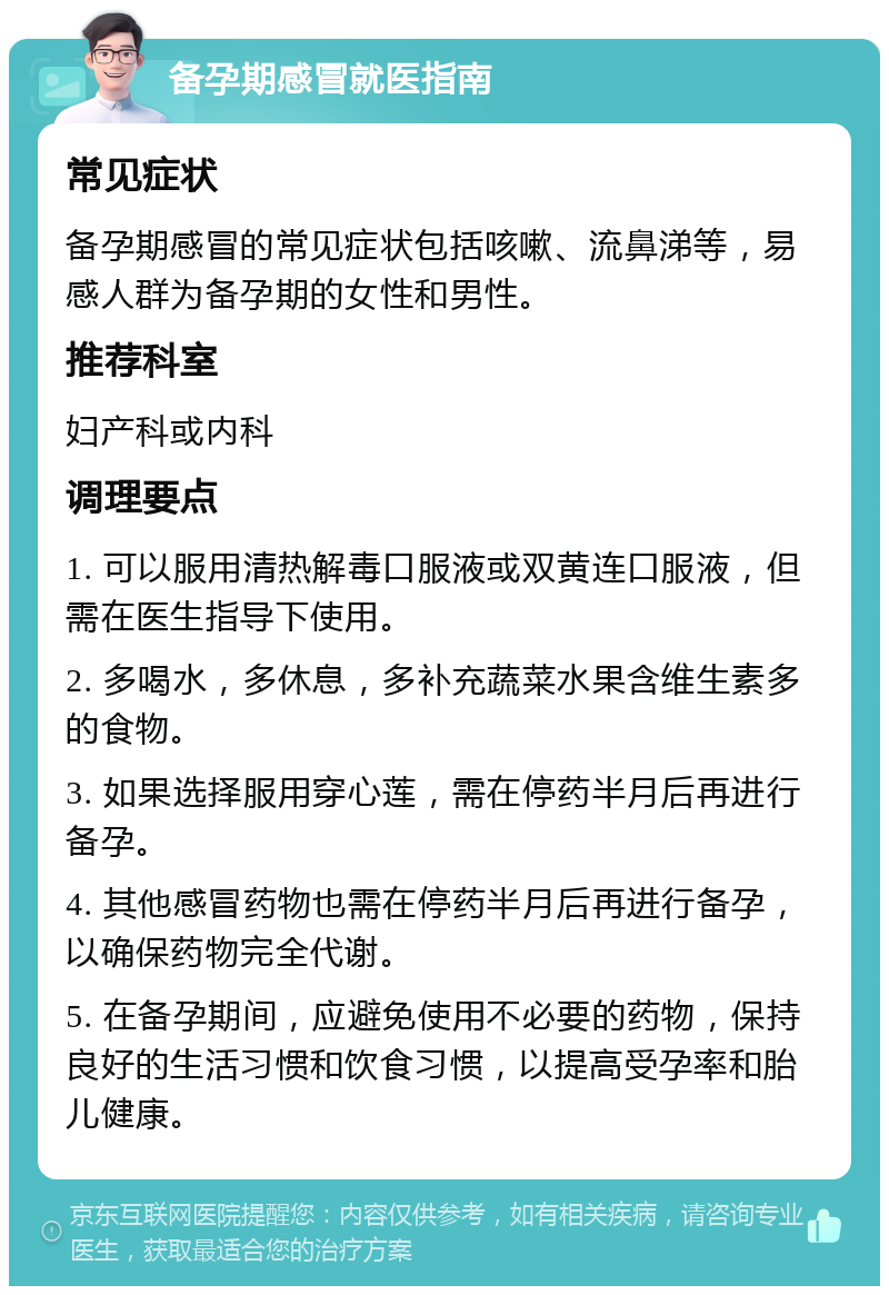 备孕期感冒就医指南 常见症状 备孕期感冒的常见症状包括咳嗽、流鼻涕等，易感人群为备孕期的女性和男性。 推荐科室 妇产科或内科 调理要点 1. 可以服用清热解毒口服液或双黄连口服液，但需在医生指导下使用。 2. 多喝水，多休息，多补充蔬菜水果含维生素多的食物。 3. 如果选择服用穿心莲，需在停药半月后再进行备孕。 4. 其他感冒药物也需在停药半月后再进行备孕，以确保药物完全代谢。 5. 在备孕期间，应避免使用不必要的药物，保持良好的生活习惯和饮食习惯，以提高受孕率和胎儿健康。