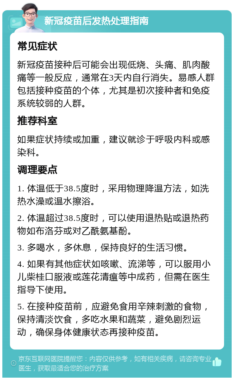 新冠疫苗后发热处理指南 常见症状 新冠疫苗接种后可能会出现低烧、头痛、肌肉酸痛等一般反应，通常在3天内自行消失。易感人群包括接种疫苗的个体，尤其是初次接种者和免疫系统较弱的人群。 推荐科室 如果症状持续或加重，建议就诊于呼吸内科或感染科。 调理要点 1. 体温低于38.5度时，采用物理降温方法，如洗热水澡或温水擦浴。 2. 体温超过38.5度时，可以使用退热贴或退热药物如布洛芬或对乙酰氨基酚。 3. 多喝水，多休息，保持良好的生活习惯。 4. 如果有其他症状如咳嗽、流涕等，可以服用小儿柴桂口服液或莲花清瘟等中成药，但需在医生指导下使用。 5. 在接种疫苗前，应避免食用辛辣刺激的食物，保持清淡饮食，多吃水果和蔬菜，避免剧烈运动，确保身体健康状态再接种疫苗。