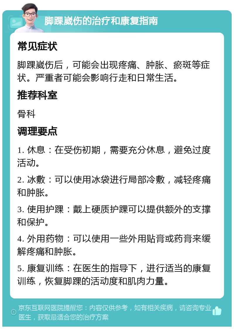 脚踝崴伤的治疗和康复指南 常见症状 脚踝崴伤后，可能会出现疼痛、肿胀、瘀斑等症状。严重者可能会影响行走和日常生活。 推荐科室 骨科 调理要点 1. 休息：在受伤初期，需要充分休息，避免过度活动。 2. 冰敷：可以使用冰袋进行局部冷敷，减轻疼痛和肿胀。 3. 使用护踝：戴上硬质护踝可以提供额外的支撑和保护。 4. 外用药物：可以使用一些外用贴膏或药膏来缓解疼痛和肿胀。 5. 康复训练：在医生的指导下，进行适当的康复训练，恢复脚踝的活动度和肌肉力量。