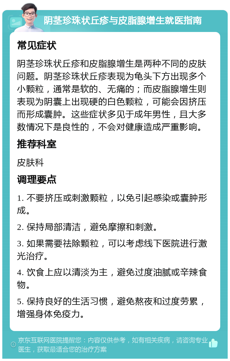 阴茎珍珠状丘疹与皮脂腺增生就医指南 常见症状 阴茎珍珠状丘疹和皮脂腺增生是两种不同的皮肤问题。阴茎珍珠状丘疹表现为龟头下方出现多个小颗粒，通常是软的、无痛的；而皮脂腺增生则表现为阴囊上出现硬的白色颗粒，可能会因挤压而形成囊肿。这些症状多见于成年男性，且大多数情况下是良性的，不会对健康造成严重影响。 推荐科室 皮肤科 调理要点 1. 不要挤压或刺激颗粒，以免引起感染或囊肿形成。 2. 保持局部清洁，避免摩擦和刺激。 3. 如果需要祛除颗粒，可以考虑线下医院进行激光治疗。 4. 饮食上应以清淡为主，避免过度油腻或辛辣食物。 5. 保持良好的生活习惯，避免熬夜和过度劳累，增强身体免疫力。