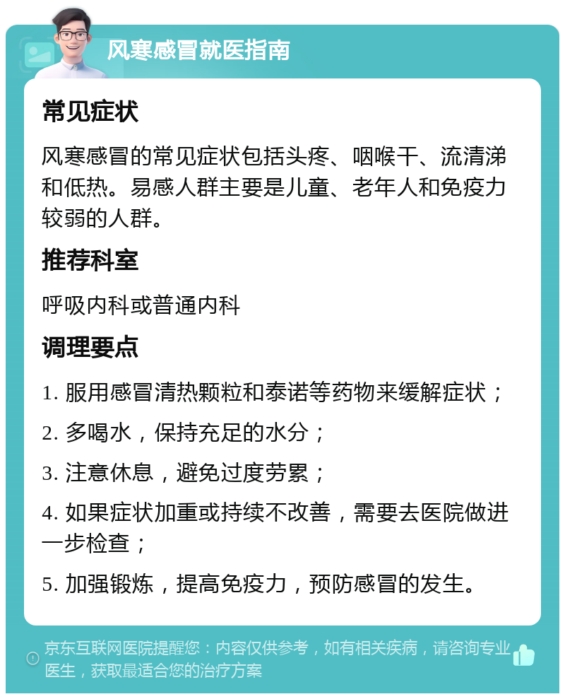 风寒感冒就医指南 常见症状 风寒感冒的常见症状包括头疼、咽喉干、流清涕和低热。易感人群主要是儿童、老年人和免疫力较弱的人群。 推荐科室 呼吸内科或普通内科 调理要点 1. 服用感冒清热颗粒和泰诺等药物来缓解症状； 2. 多喝水，保持充足的水分； 3. 注意休息，避免过度劳累； 4. 如果症状加重或持续不改善，需要去医院做进一步检查； 5. 加强锻炼，提高免疫力，预防感冒的发生。