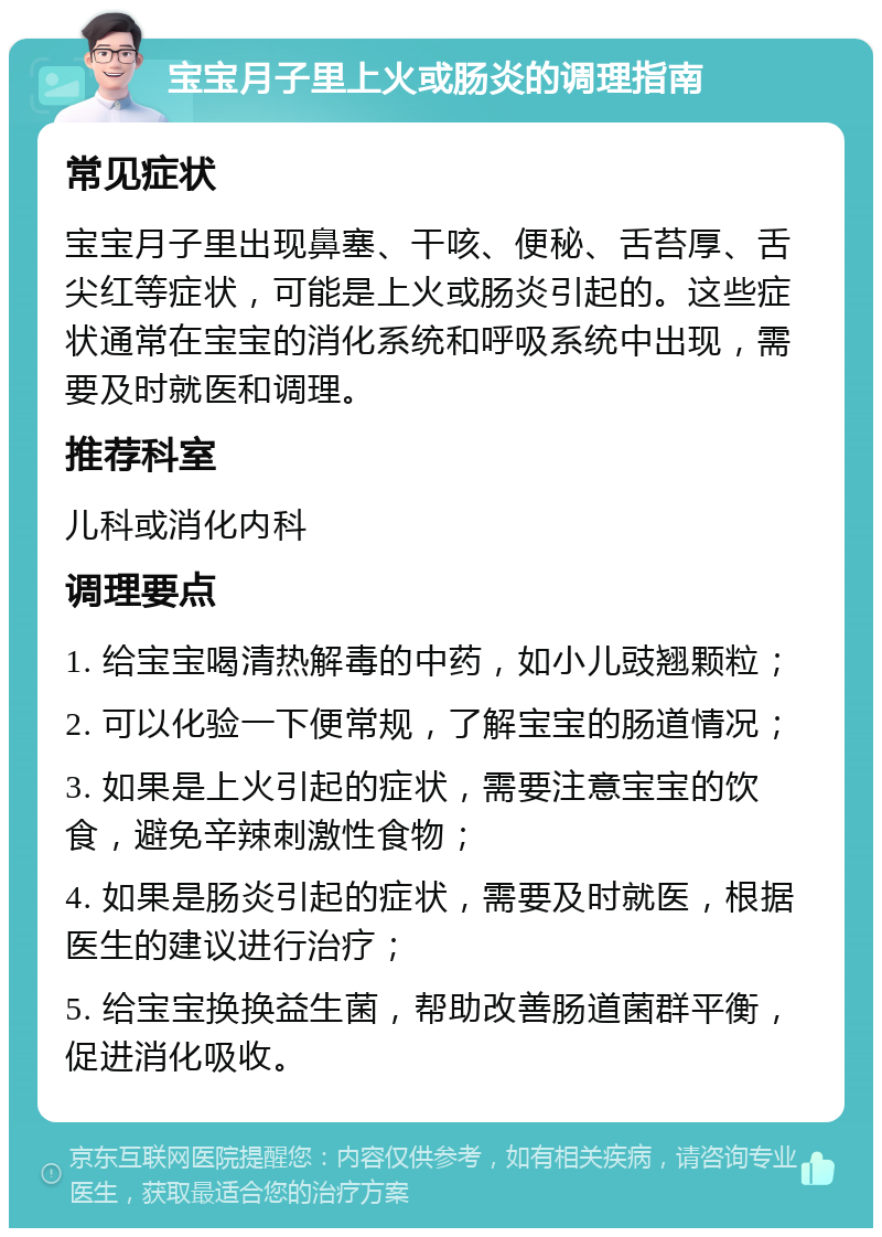 宝宝月子里上火或肠炎的调理指南 常见症状 宝宝月子里出现鼻塞、干咳、便秘、舌苔厚、舌尖红等症状，可能是上火或肠炎引起的。这些症状通常在宝宝的消化系统和呼吸系统中出现，需要及时就医和调理。 推荐科室 儿科或消化内科 调理要点 1. 给宝宝喝清热解毒的中药，如小儿豉翘颗粒； 2. 可以化验一下便常规，了解宝宝的肠道情况； 3. 如果是上火引起的症状，需要注意宝宝的饮食，避免辛辣刺激性食物； 4. 如果是肠炎引起的症状，需要及时就医，根据医生的建议进行治疗； 5. 给宝宝换换益生菌，帮助改善肠道菌群平衡，促进消化吸收。