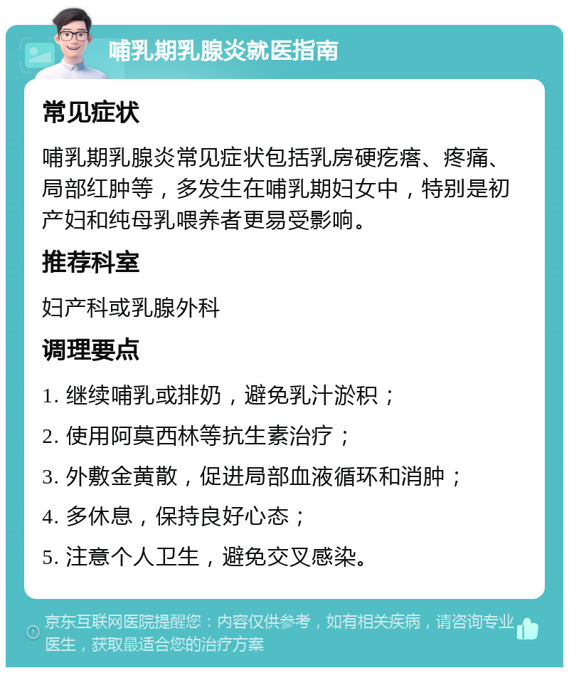 哺乳期乳腺炎就医指南 常见症状 哺乳期乳腺炎常见症状包括乳房硬疙瘩、疼痛、局部红肿等，多发生在哺乳期妇女中，特别是初产妇和纯母乳喂养者更易受影响。 推荐科室 妇产科或乳腺外科 调理要点 1. 继续哺乳或排奶，避免乳汁淤积； 2. 使用阿莫西林等抗生素治疗； 3. 外敷金黄散，促进局部血液循环和消肿； 4. 多休息，保持良好心态； 5. 注意个人卫生，避免交叉感染。