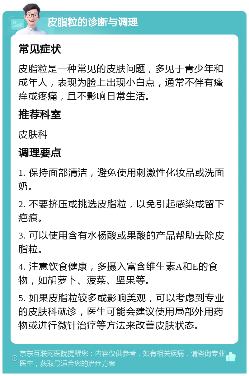 皮脂粒的诊断与调理 常见症状 皮脂粒是一种常见的皮肤问题，多见于青少年和成年人，表现为脸上出现小白点，通常不伴有瘙痒或疼痛，且不影响日常生活。 推荐科室 皮肤科 调理要点 1. 保持面部清洁，避免使用刺激性化妆品或洗面奶。 2. 不要挤压或挑选皮脂粒，以免引起感染或留下疤痕。 3. 可以使用含有水杨酸或果酸的产品帮助去除皮脂粒。 4. 注意饮食健康，多摄入富含维生素A和E的食物，如胡萝卜、菠菜、坚果等。 5. 如果皮脂粒较多或影响美观，可以考虑到专业的皮肤科就诊，医生可能会建议使用局部外用药物或进行微针治疗等方法来改善皮肤状态。