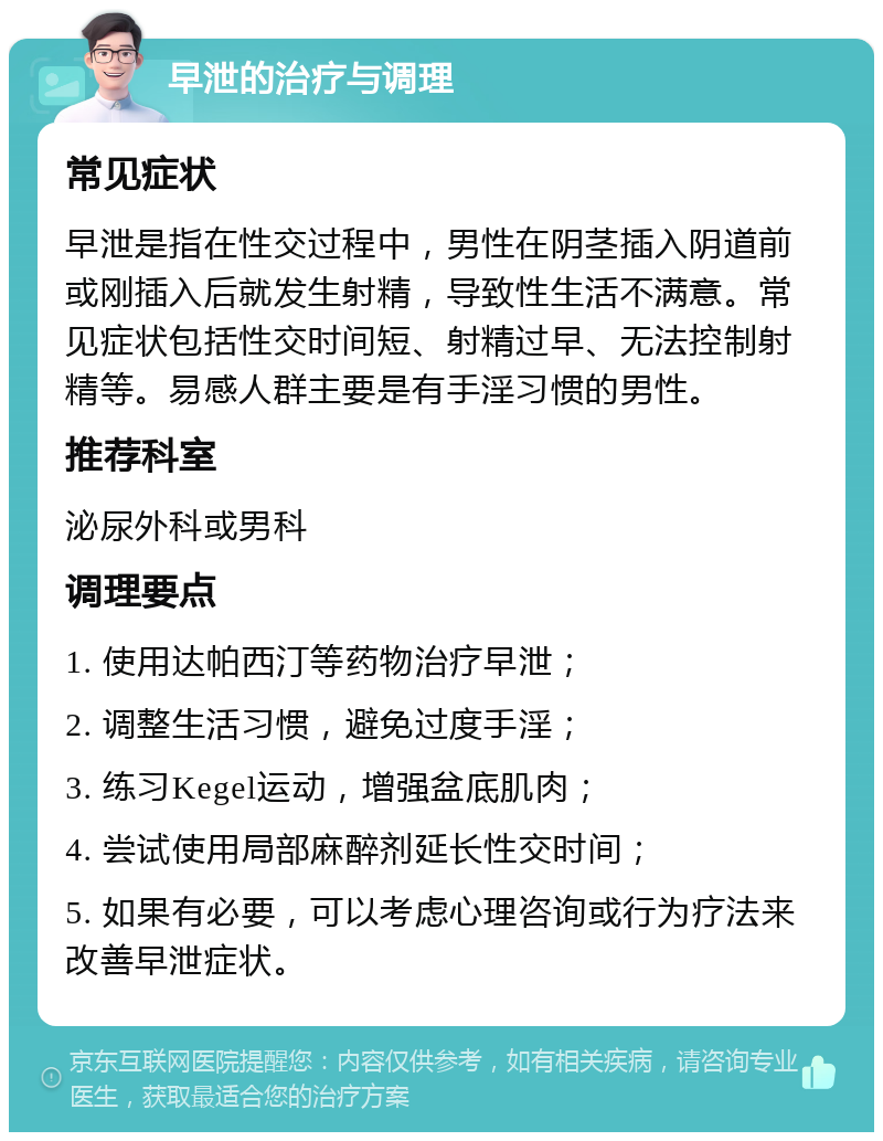 早泄的治疗与调理 常见症状 早泄是指在性交过程中，男性在阴茎插入阴道前或刚插入后就发生射精，导致性生活不满意。常见症状包括性交时间短、射精过早、无法控制射精等。易感人群主要是有手淫习惯的男性。 推荐科室 泌尿外科或男科 调理要点 1. 使用达帕西汀等药物治疗早泄； 2. 调整生活习惯，避免过度手淫； 3. 练习Kegel运动，增强盆底肌肉； 4. 尝试使用局部麻醉剂延长性交时间； 5. 如果有必要，可以考虑心理咨询或行为疗法来改善早泄症状。