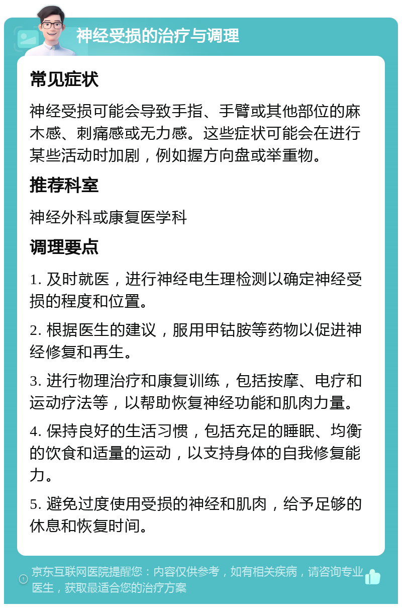 神经受损的治疗与调理 常见症状 神经受损可能会导致手指、手臂或其他部位的麻木感、刺痛感或无力感。这些症状可能会在进行某些活动时加剧，例如握方向盘或举重物。 推荐科室 神经外科或康复医学科 调理要点 1. 及时就医，进行神经电生理检测以确定神经受损的程度和位置。 2. 根据医生的建议，服用甲钴胺等药物以促进神经修复和再生。 3. 进行物理治疗和康复训练，包括按摩、电疗和运动疗法等，以帮助恢复神经功能和肌肉力量。 4. 保持良好的生活习惯，包括充足的睡眠、均衡的饮食和适量的运动，以支持身体的自我修复能力。 5. 避免过度使用受损的神经和肌肉，给予足够的休息和恢复时间。