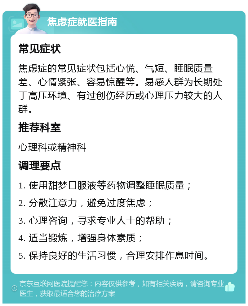 焦虑症就医指南 常见症状 焦虑症的常见症状包括心慌、气短、睡眠质量差、心情紧张、容易惊醒等。易感人群为长期处于高压环境、有过创伤经历或心理压力较大的人群。 推荐科室 心理科或精神科 调理要点 1. 使用甜梦口服液等药物调整睡眠质量； 2. 分散注意力，避免过度焦虑； 3. 心理咨询，寻求专业人士的帮助； 4. 适当锻炼，增强身体素质； 5. 保持良好的生活习惯，合理安排作息时间。