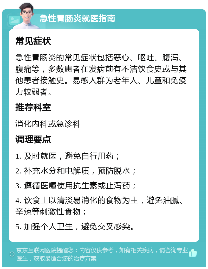 急性胃肠炎就医指南 常见症状 急性胃肠炎的常见症状包括恶心、呕吐、腹泻、腹痛等，多数患者在发病前有不洁饮食史或与其他患者接触史。易感人群为老年人、儿童和免疫力较弱者。 推荐科室 消化内科或急诊科 调理要点 1. 及时就医，避免自行用药； 2. 补充水分和电解质，预防脱水； 3. 遵循医嘱使用抗生素或止泻药； 4. 饮食上以清淡易消化的食物为主，避免油腻、辛辣等刺激性食物； 5. 加强个人卫生，避免交叉感染。