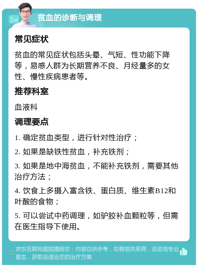 贫血的诊断与调理 常见症状 贫血的常见症状包括头晕、气短、性功能下降等，易感人群为长期营养不良、月经量多的女性、慢性疾病患者等。 推荐科室 血液科 调理要点 1. 确定贫血类型，进行针对性治疗； 2. 如果是缺铁性贫血，补充铁剂； 3. 如果是地中海贫血，不能补充铁剂，需要其他治疗方法； 4. 饮食上多摄入富含铁、蛋白质、维生素B12和叶酸的食物； 5. 可以尝试中药调理，如驴胶补血颗粒等，但需在医生指导下使用。