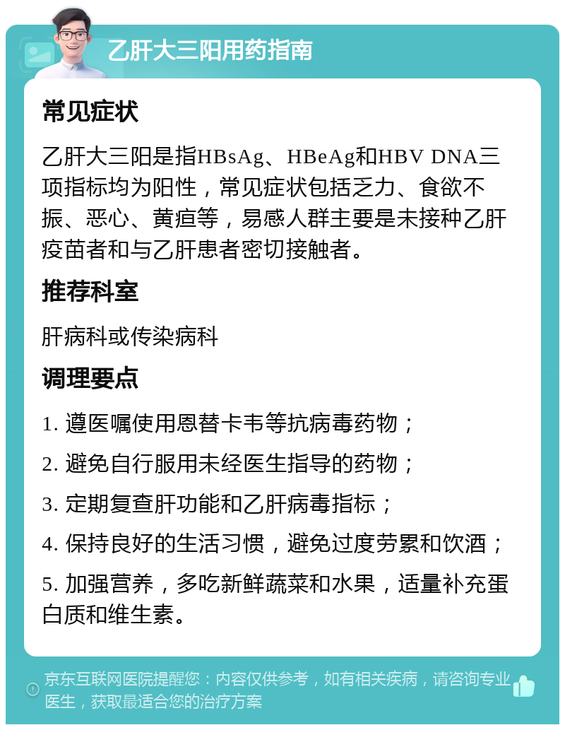 乙肝大三阳用药指南 常见症状 乙肝大三阳是指HBsAg、HBeAg和HBV DNA三项指标均为阳性，常见症状包括乏力、食欲不振、恶心、黄疸等，易感人群主要是未接种乙肝疫苗者和与乙肝患者密切接触者。 推荐科室 肝病科或传染病科 调理要点 1. 遵医嘱使用恩替卡韦等抗病毒药物； 2. 避免自行服用未经医生指导的药物； 3. 定期复查肝功能和乙肝病毒指标； 4. 保持良好的生活习惯，避免过度劳累和饮酒； 5. 加强营养，多吃新鲜蔬菜和水果，适量补充蛋白质和维生素。