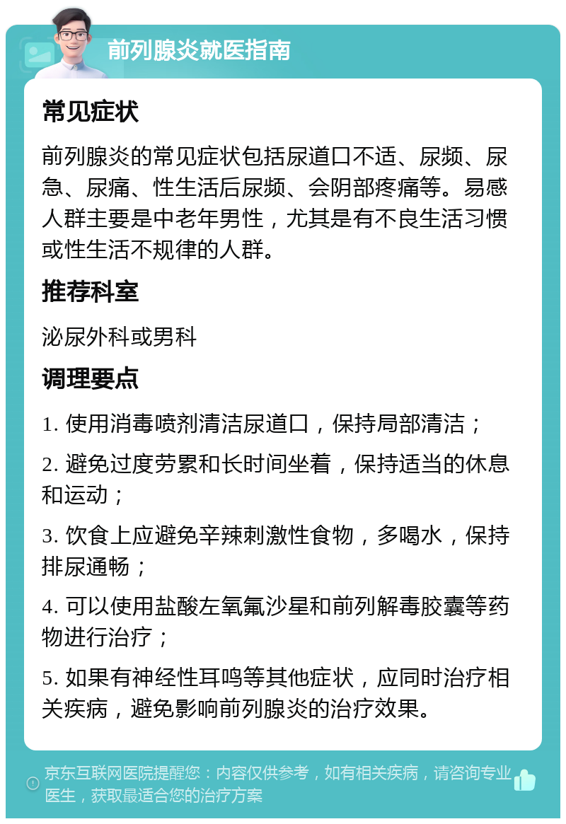 前列腺炎就医指南 常见症状 前列腺炎的常见症状包括尿道口不适、尿频、尿急、尿痛、性生活后尿频、会阴部疼痛等。易感人群主要是中老年男性，尤其是有不良生活习惯或性生活不规律的人群。 推荐科室 泌尿外科或男科 调理要点 1. 使用消毒喷剂清洁尿道口，保持局部清洁； 2. 避免过度劳累和长时间坐着，保持适当的休息和运动； 3. 饮食上应避免辛辣刺激性食物，多喝水，保持排尿通畅； 4. 可以使用盐酸左氧氟沙星和前列解毒胶囊等药物进行治疗； 5. 如果有神经性耳鸣等其他症状，应同时治疗相关疾病，避免影响前列腺炎的治疗效果。