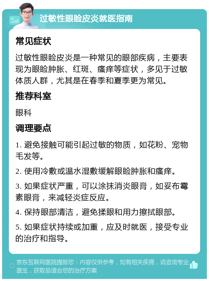 过敏性眼睑皮炎就医指南 常见症状 过敏性眼睑皮炎是一种常见的眼部疾病，主要表现为眼睑肿胀、红斑、瘙痒等症状，多见于过敏体质人群，尤其是在春季和夏季更为常见。 推荐科室 眼科 调理要点 1. 避免接触可能引起过敏的物质，如花粉、宠物毛发等。 2. 使用冷敷或温水湿敷缓解眼睑肿胀和瘙痒。 3. 如果症状严重，可以涂抹消炎眼膏，如妥布霉素眼膏，来减轻炎症反应。 4. 保持眼部清洁，避免揉眼和用力擦拭眼部。 5. 如果症状持续或加重，应及时就医，接受专业的治疗和指导。