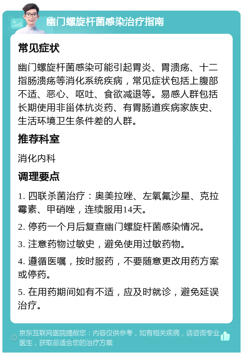 幽门螺旋杆菌感染治疗指南 常见症状 幽门螺旋杆菌感染可能引起胃炎、胃溃疡、十二指肠溃疡等消化系统疾病，常见症状包括上腹部不适、恶心、呕吐、食欲减退等。易感人群包括长期使用非甾体抗炎药、有胃肠道疾病家族史、生活环境卫生条件差的人群。 推荐科室 消化内科 调理要点 1. 四联杀菌治疗：奥美拉唑、左氧氟沙星、克拉霉素、甲硝唑，连续服用14天。 2. 停药一个月后复查幽门螺旋杆菌感染情况。 3. 注意药物过敏史，避免使用过敏药物。 4. 遵循医嘱，按时服药，不要随意更改用药方案或停药。 5. 在用药期间如有不适，应及时就诊，避免延误治疗。