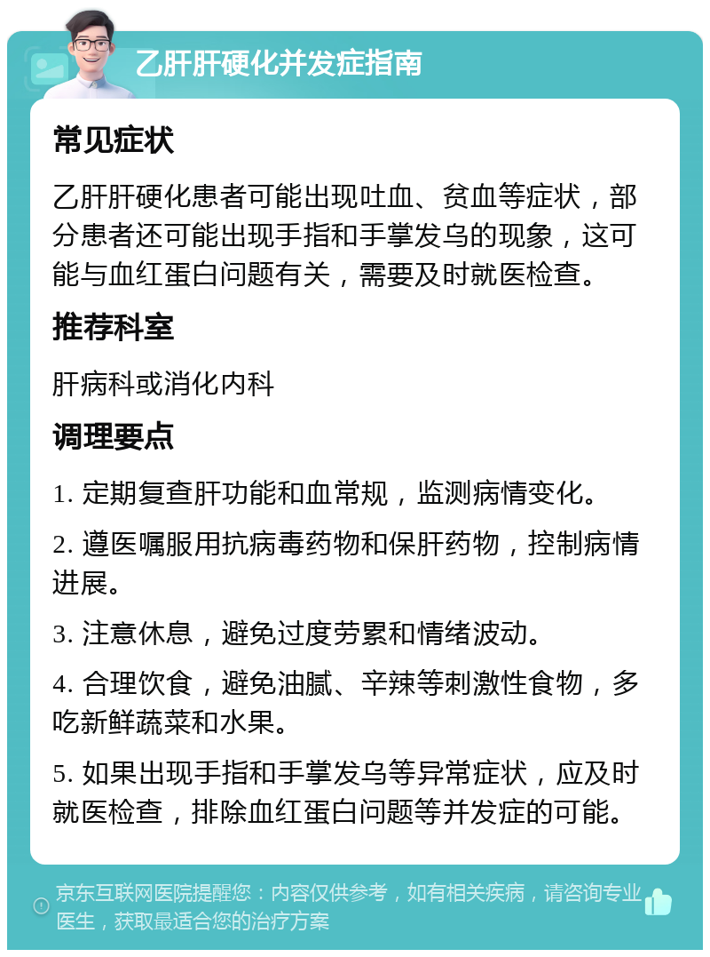 乙肝肝硬化并发症指南 常见症状 乙肝肝硬化患者可能出现吐血、贫血等症状，部分患者还可能出现手指和手掌发乌的现象，这可能与血红蛋白问题有关，需要及时就医检查。 推荐科室 肝病科或消化内科 调理要点 1. 定期复查肝功能和血常规，监测病情变化。 2. 遵医嘱服用抗病毒药物和保肝药物，控制病情进展。 3. 注意休息，避免过度劳累和情绪波动。 4. 合理饮食，避免油腻、辛辣等刺激性食物，多吃新鲜蔬菜和水果。 5. 如果出现手指和手掌发乌等异常症状，应及时就医检查，排除血红蛋白问题等并发症的可能。