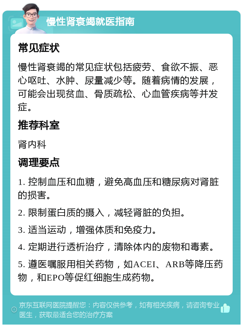 慢性肾衰竭就医指南 常见症状 慢性肾衰竭的常见症状包括疲劳、食欲不振、恶心呕吐、水肿、尿量减少等。随着病情的发展，可能会出现贫血、骨质疏松、心血管疾病等并发症。 推荐科室 肾内科 调理要点 1. 控制血压和血糖，避免高血压和糖尿病对肾脏的损害。 2. 限制蛋白质的摄入，减轻肾脏的负担。 3. 适当运动，增强体质和免疫力。 4. 定期进行透析治疗，清除体内的废物和毒素。 5. 遵医嘱服用相关药物，如ACEI、ARB等降压药物，和EPO等促红细胞生成药物。