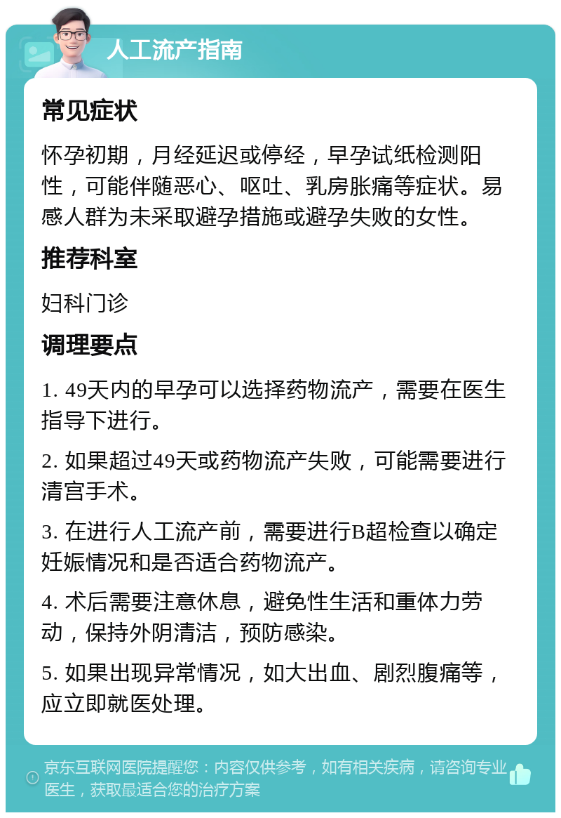 人工流产指南 常见症状 怀孕初期，月经延迟或停经，早孕试纸检测阳性，可能伴随恶心、呕吐、乳房胀痛等症状。易感人群为未采取避孕措施或避孕失败的女性。 推荐科室 妇科门诊 调理要点 1. 49天内的早孕可以选择药物流产，需要在医生指导下进行。 2. 如果超过49天或药物流产失败，可能需要进行清宫手术。 3. 在进行人工流产前，需要进行B超检查以确定妊娠情况和是否适合药物流产。 4. 术后需要注意休息，避免性生活和重体力劳动，保持外阴清洁，预防感染。 5. 如果出现异常情况，如大出血、剧烈腹痛等，应立即就医处理。