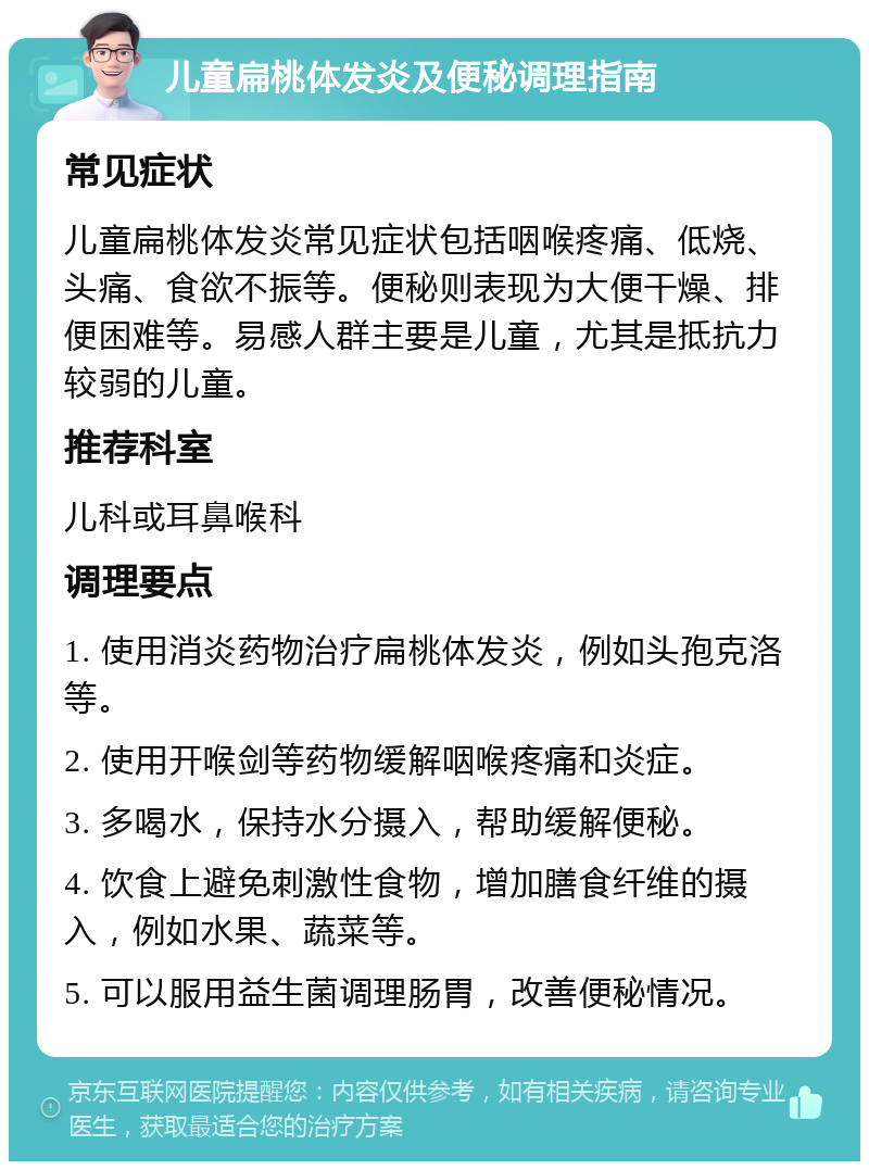 儿童扁桃体发炎及便秘调理指南 常见症状 儿童扁桃体发炎常见症状包括咽喉疼痛、低烧、头痛、食欲不振等。便秘则表现为大便干燥、排便困难等。易感人群主要是儿童，尤其是抵抗力较弱的儿童。 推荐科室 儿科或耳鼻喉科 调理要点 1. 使用消炎药物治疗扁桃体发炎，例如头孢克洛等。 2. 使用开喉剑等药物缓解咽喉疼痛和炎症。 3. 多喝水，保持水分摄入，帮助缓解便秘。 4. 饮食上避免刺激性食物，增加膳食纤维的摄入，例如水果、蔬菜等。 5. 可以服用益生菌调理肠胃，改善便秘情况。