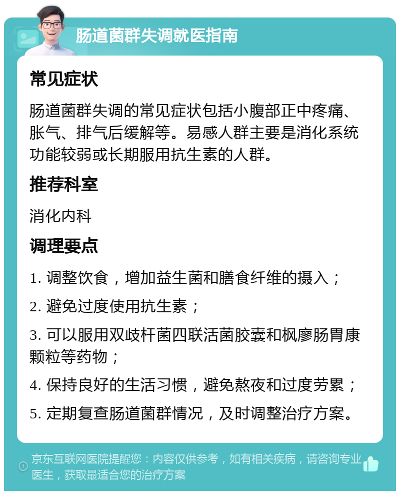 肠道菌群失调就医指南 常见症状 肠道菌群失调的常见症状包括小腹部正中疼痛、胀气、排气后缓解等。易感人群主要是消化系统功能较弱或长期服用抗生素的人群。 推荐科室 消化内科 调理要点 1. 调整饮食，增加益生菌和膳食纤维的摄入； 2. 避免过度使用抗生素； 3. 可以服用双歧杆菌四联活菌胶囊和枫廖肠胃康颗粒等药物； 4. 保持良好的生活习惯，避免熬夜和过度劳累； 5. 定期复查肠道菌群情况，及时调整治疗方案。