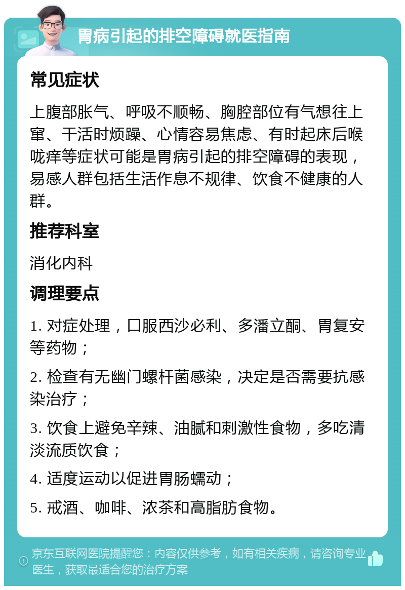 胃病引起的排空障碍就医指南 常见症状 上腹部胀气、呼吸不顺畅、胸腔部位有气想往上窜、干活时烦躁、心情容易焦虑、有时起床后喉咙痒等症状可能是胃病引起的排空障碍的表现，易感人群包括生活作息不规律、饮食不健康的人群。 推荐科室 消化内科 调理要点 1. 对症处理，口服西沙必利、多潘立酮、胃复安等药物； 2. 检查有无幽门螺杆菌感染，决定是否需要抗感染治疗； 3. 饮食上避免辛辣、油腻和刺激性食物，多吃清淡流质饮食； 4. 适度运动以促进胃肠蠕动； 5. 戒酒、咖啡、浓茶和高脂肪食物。