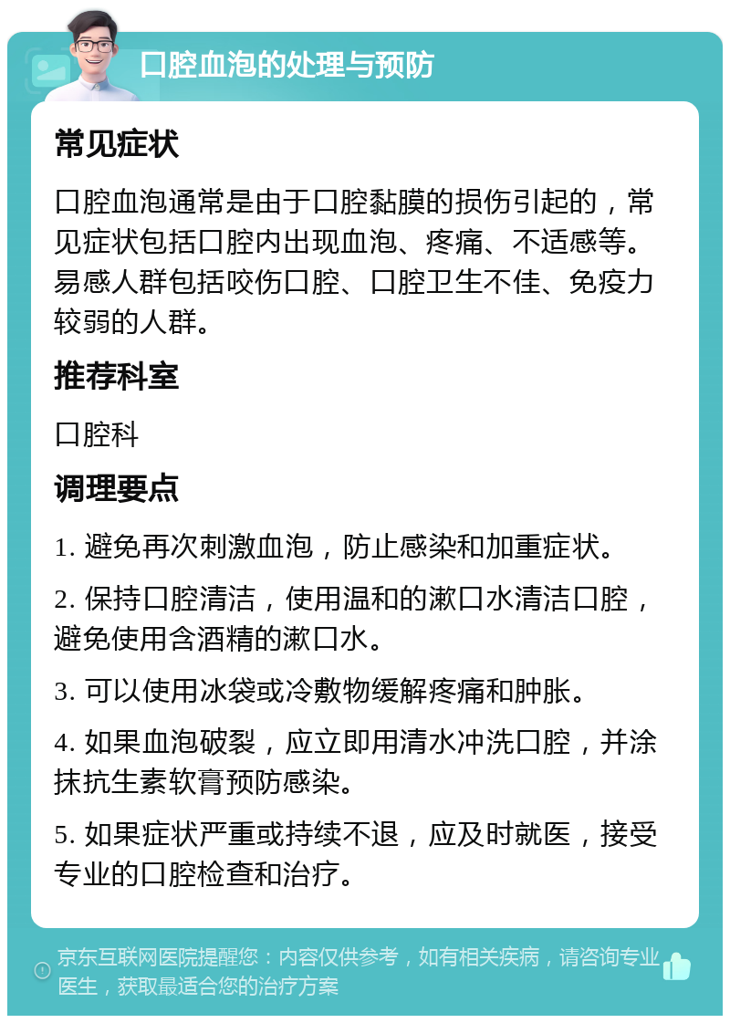 口腔血泡的处理与预防 常见症状 口腔血泡通常是由于口腔黏膜的损伤引起的，常见症状包括口腔内出现血泡、疼痛、不适感等。易感人群包括咬伤口腔、口腔卫生不佳、免疫力较弱的人群。 推荐科室 口腔科 调理要点 1. 避免再次刺激血泡，防止感染和加重症状。 2. 保持口腔清洁，使用温和的漱口水清洁口腔，避免使用含酒精的漱口水。 3. 可以使用冰袋或冷敷物缓解疼痛和肿胀。 4. 如果血泡破裂，应立即用清水冲洗口腔，并涂抹抗生素软膏预防感染。 5. 如果症状严重或持续不退，应及时就医，接受专业的口腔检查和治疗。