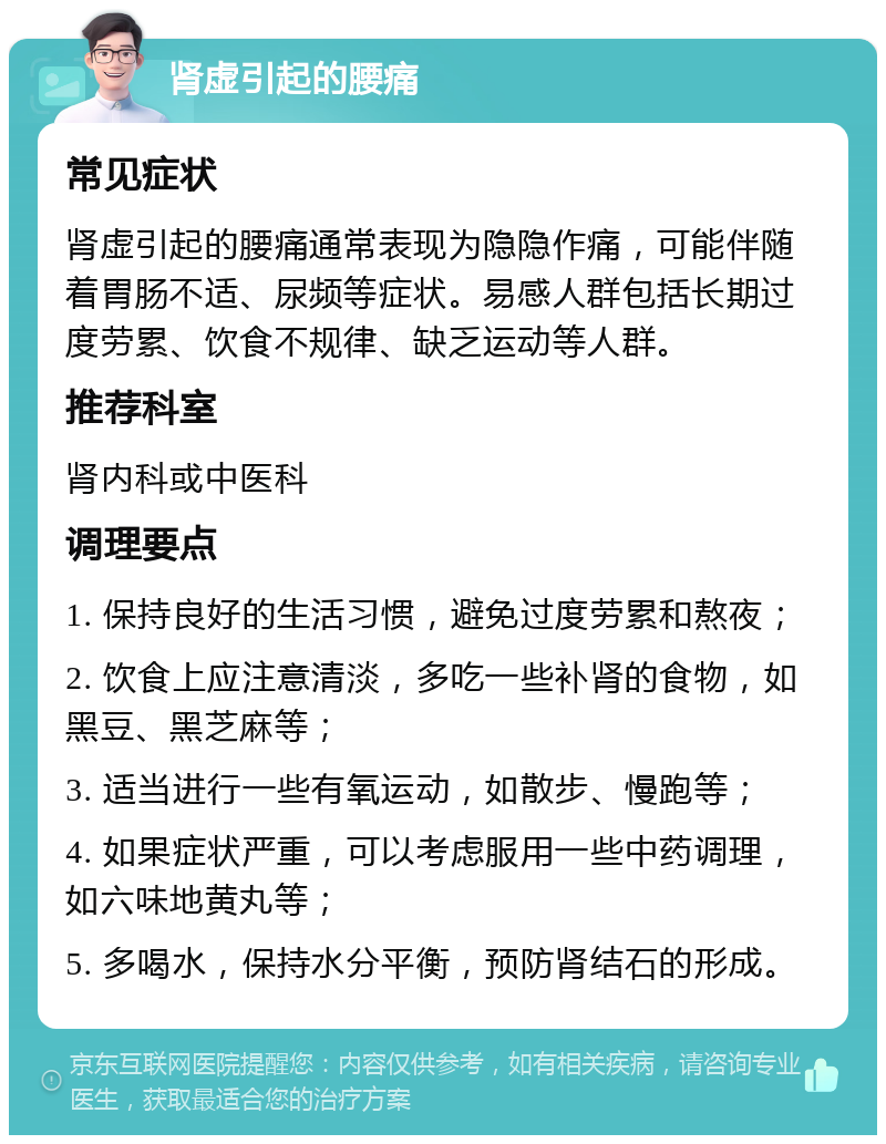 肾虚引起的腰痛 常见症状 肾虚引起的腰痛通常表现为隐隐作痛，可能伴随着胃肠不适、尿频等症状。易感人群包括长期过度劳累、饮食不规律、缺乏运动等人群。 推荐科室 肾内科或中医科 调理要点 1. 保持良好的生活习惯，避免过度劳累和熬夜； 2. 饮食上应注意清淡，多吃一些补肾的食物，如黑豆、黑芝麻等； 3. 适当进行一些有氧运动，如散步、慢跑等； 4. 如果症状严重，可以考虑服用一些中药调理，如六味地黄丸等； 5. 多喝水，保持水分平衡，预防肾结石的形成。