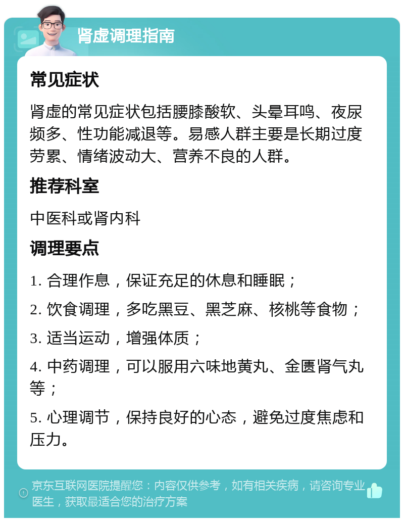 肾虚调理指南 常见症状 肾虚的常见症状包括腰膝酸软、头晕耳鸣、夜尿频多、性功能减退等。易感人群主要是长期过度劳累、情绪波动大、营养不良的人群。 推荐科室 中医科或肾内科 调理要点 1. 合理作息，保证充足的休息和睡眠； 2. 饮食调理，多吃黑豆、黑芝麻、核桃等食物； 3. 适当运动，增强体质； 4. 中药调理，可以服用六味地黄丸、金匮肾气丸等； 5. 心理调节，保持良好的心态，避免过度焦虑和压力。