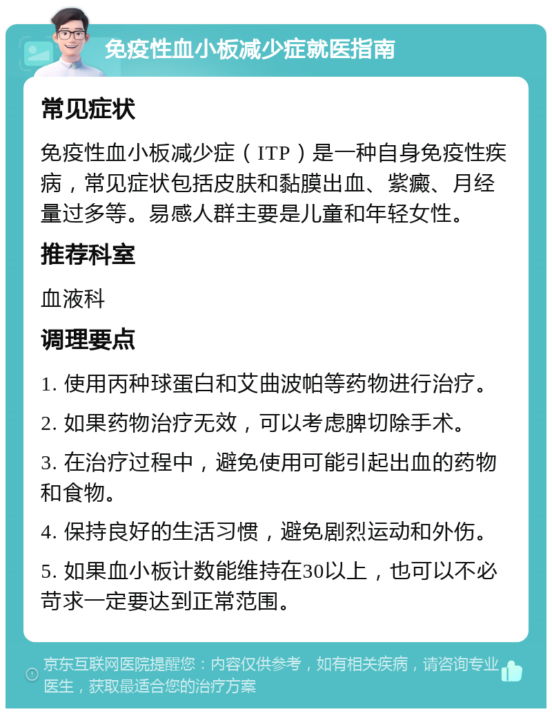 免疫性血小板减少症就医指南 常见症状 免疫性血小板减少症（ITP）是一种自身免疫性疾病，常见症状包括皮肤和黏膜出血、紫癜、月经量过多等。易感人群主要是儿童和年轻女性。 推荐科室 血液科 调理要点 1. 使用丙种球蛋白和艾曲波帕等药物进行治疗。 2. 如果药物治疗无效，可以考虑脾切除手术。 3. 在治疗过程中，避免使用可能引起出血的药物和食物。 4. 保持良好的生活习惯，避免剧烈运动和外伤。 5. 如果血小板计数能维持在30以上，也可以不必苛求一定要达到正常范围。