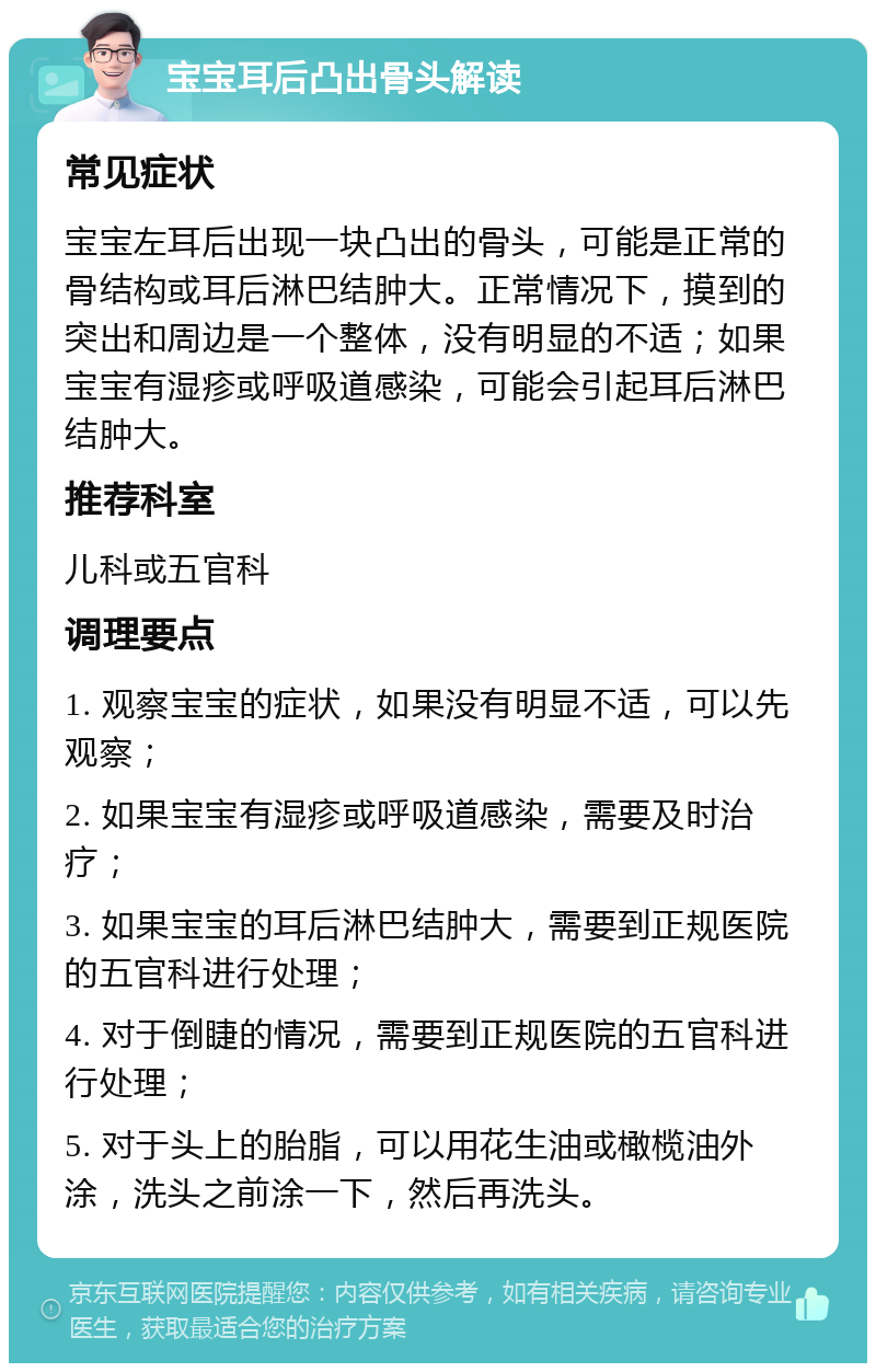 宝宝耳后凸出骨头解读 常见症状 宝宝左耳后出现一块凸出的骨头，可能是正常的骨结构或耳后淋巴结肿大。正常情况下，摸到的突出和周边是一个整体，没有明显的不适；如果宝宝有湿疹或呼吸道感染，可能会引起耳后淋巴结肿大。 推荐科室 儿科或五官科 调理要点 1. 观察宝宝的症状，如果没有明显不适，可以先观察； 2. 如果宝宝有湿疹或呼吸道感染，需要及时治疗； 3. 如果宝宝的耳后淋巴结肿大，需要到正规医院的五官科进行处理； 4. 对于倒睫的情况，需要到正规医院的五官科进行处理； 5. 对于头上的胎脂，可以用花生油或橄榄油外涂，洗头之前涂一下，然后再洗头。