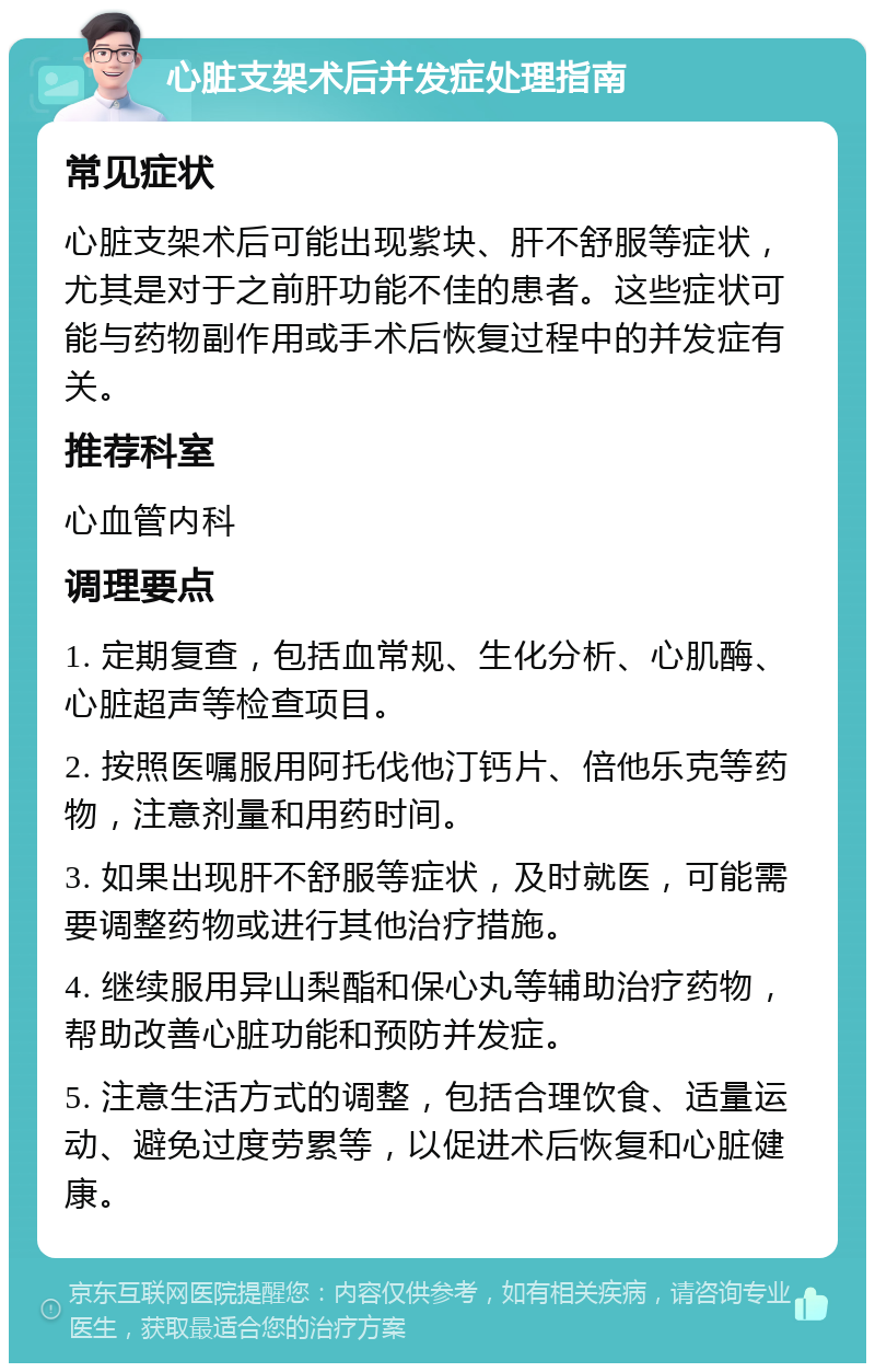 心脏支架术后并发症处理指南 常见症状 心脏支架术后可能出现紫块、肝不舒服等症状，尤其是对于之前肝功能不佳的患者。这些症状可能与药物副作用或手术后恢复过程中的并发症有关。 推荐科室 心血管内科 调理要点 1. 定期复查，包括血常规、生化分析、心肌酶、心脏超声等检查项目。 2. 按照医嘱服用阿托伐他汀钙片、倍他乐克等药物，注意剂量和用药时间。 3. 如果出现肝不舒服等症状，及时就医，可能需要调整药物或进行其他治疗措施。 4. 继续服用异山梨酯和保心丸等辅助治疗药物，帮助改善心脏功能和预防并发症。 5. 注意生活方式的调整，包括合理饮食、适量运动、避免过度劳累等，以促进术后恢复和心脏健康。