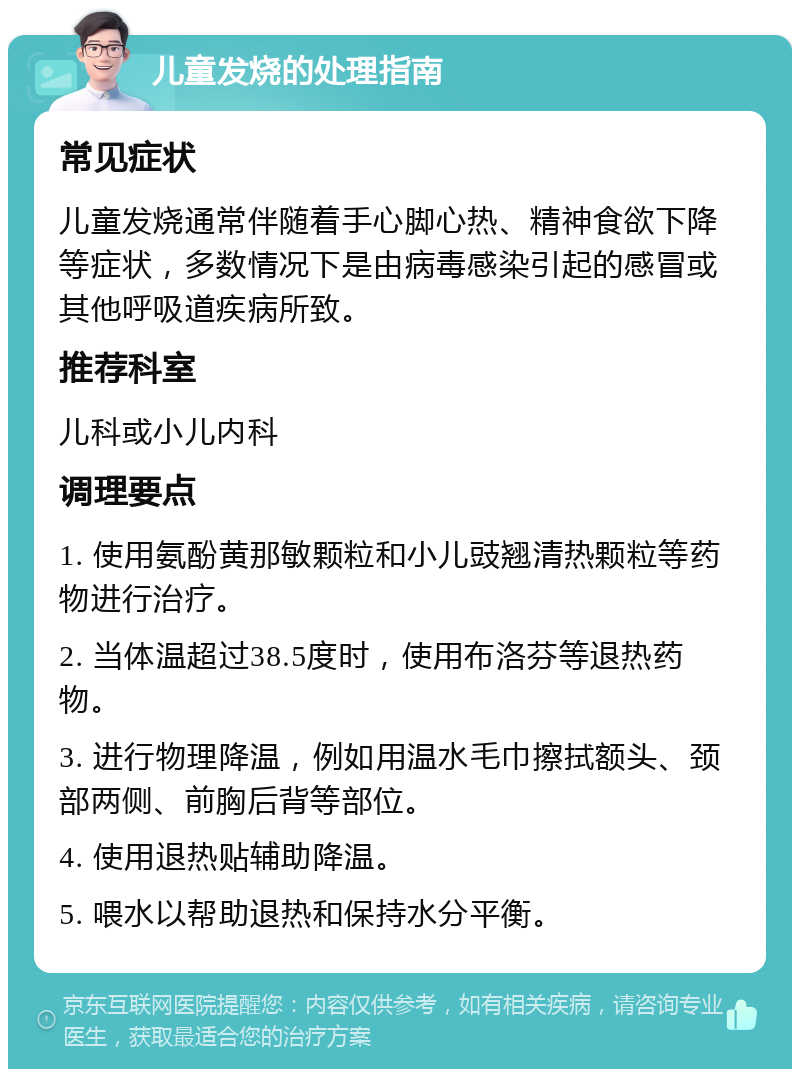 儿童发烧的处理指南 常见症状 儿童发烧通常伴随着手心脚心热、精神食欲下降等症状，多数情况下是由病毒感染引起的感冒或其他呼吸道疾病所致。 推荐科室 儿科或小儿内科 调理要点 1. 使用氨酚黄那敏颗粒和小儿豉翘清热颗粒等药物进行治疗。 2. 当体温超过38.5度时，使用布洛芬等退热药物。 3. 进行物理降温，例如用温水毛巾擦拭额头、颈部两侧、前胸后背等部位。 4. 使用退热贴辅助降温。 5. 喂水以帮助退热和保持水分平衡。