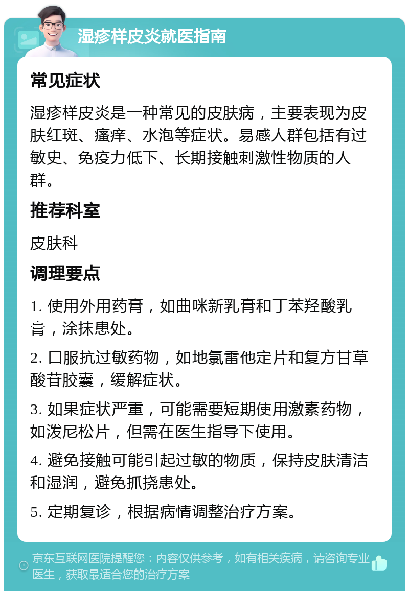 湿疹样皮炎就医指南 常见症状 湿疹样皮炎是一种常见的皮肤病，主要表现为皮肤红斑、瘙痒、水泡等症状。易感人群包括有过敏史、免疫力低下、长期接触刺激性物质的人群。 推荐科室 皮肤科 调理要点 1. 使用外用药膏，如曲咪新乳膏和丁苯羟酸乳膏，涂抹患处。 2. 口服抗过敏药物，如地氯雷他定片和复方甘草酸苷胶囊，缓解症状。 3. 如果症状严重，可能需要短期使用激素药物，如泼尼松片，但需在医生指导下使用。 4. 避免接触可能引起过敏的物质，保持皮肤清洁和湿润，避免抓挠患处。 5. 定期复诊，根据病情调整治疗方案。