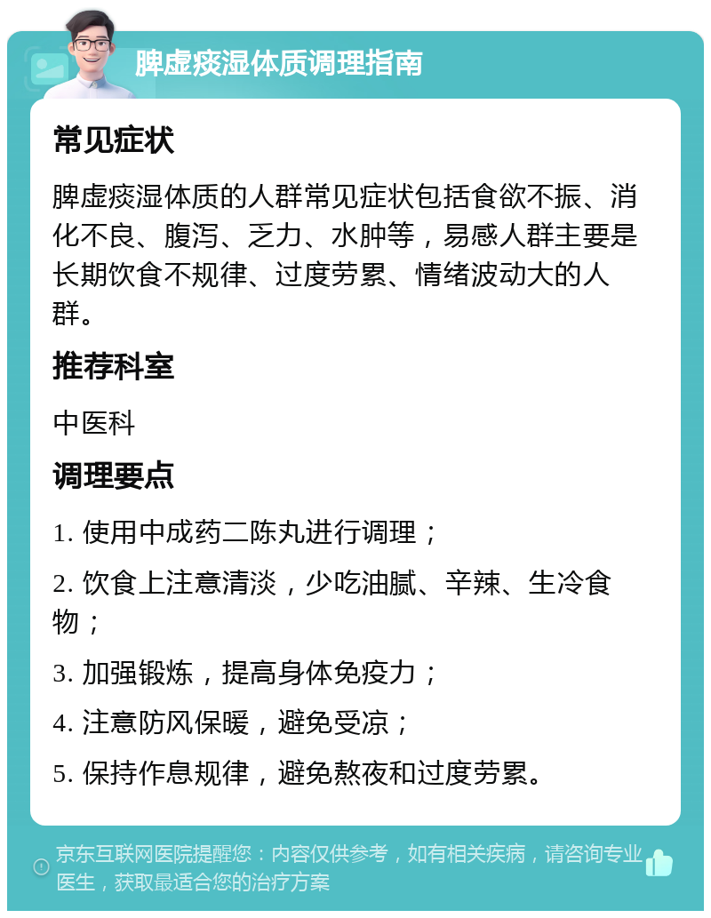 脾虚痰湿体质调理指南 常见症状 脾虚痰湿体质的人群常见症状包括食欲不振、消化不良、腹泻、乏力、水肿等，易感人群主要是长期饮食不规律、过度劳累、情绪波动大的人群。 推荐科室 中医科 调理要点 1. 使用中成药二陈丸进行调理； 2. 饮食上注意清淡，少吃油腻、辛辣、生冷食物； 3. 加强锻炼，提高身体免疫力； 4. 注意防风保暖，避免受凉； 5. 保持作息规律，避免熬夜和过度劳累。