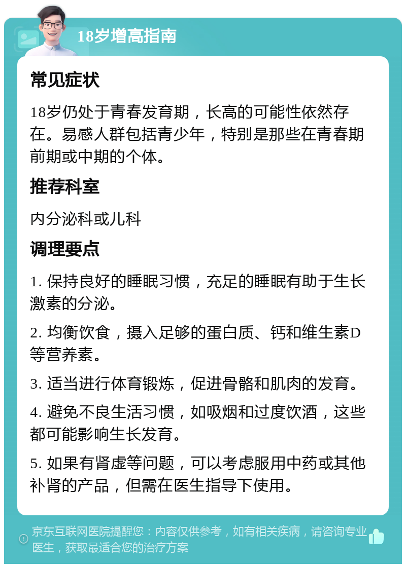 18岁增高指南 常见症状 18岁仍处于青春发育期，长高的可能性依然存在。易感人群包括青少年，特别是那些在青春期前期或中期的个体。 推荐科室 内分泌科或儿科 调理要点 1. 保持良好的睡眠习惯，充足的睡眠有助于生长激素的分泌。 2. 均衡饮食，摄入足够的蛋白质、钙和维生素D等营养素。 3. 适当进行体育锻炼，促进骨骼和肌肉的发育。 4. 避免不良生活习惯，如吸烟和过度饮酒，这些都可能影响生长发育。 5. 如果有肾虚等问题，可以考虑服用中药或其他补肾的产品，但需在医生指导下使用。