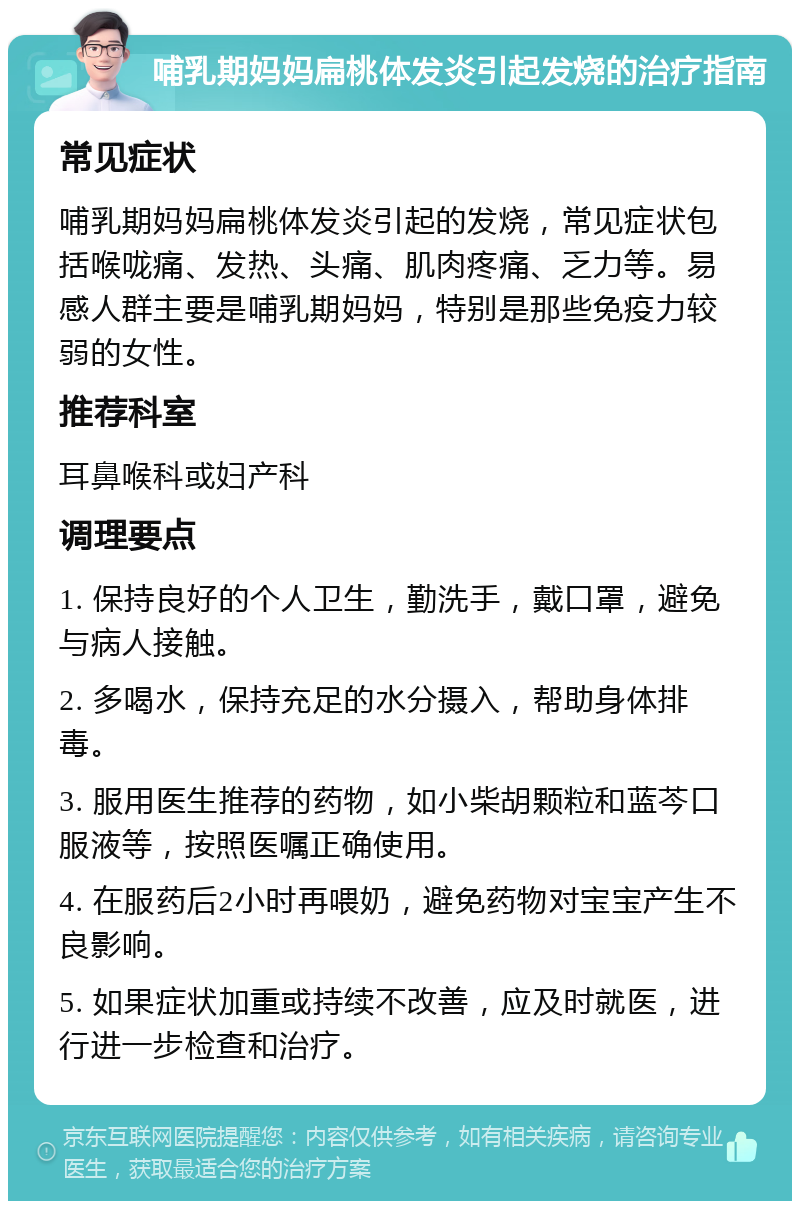 哺乳期妈妈扁桃体发炎引起发烧的治疗指南 常见症状 哺乳期妈妈扁桃体发炎引起的发烧，常见症状包括喉咙痛、发热、头痛、肌肉疼痛、乏力等。易感人群主要是哺乳期妈妈，特别是那些免疫力较弱的女性。 推荐科室 耳鼻喉科或妇产科 调理要点 1. 保持良好的个人卫生，勤洗手，戴口罩，避免与病人接触。 2. 多喝水，保持充足的水分摄入，帮助身体排毒。 3. 服用医生推荐的药物，如小柴胡颗粒和蓝芩口服液等，按照医嘱正确使用。 4. 在服药后2小时再喂奶，避免药物对宝宝产生不良影响。 5. 如果症状加重或持续不改善，应及时就医，进行进一步检查和治疗。