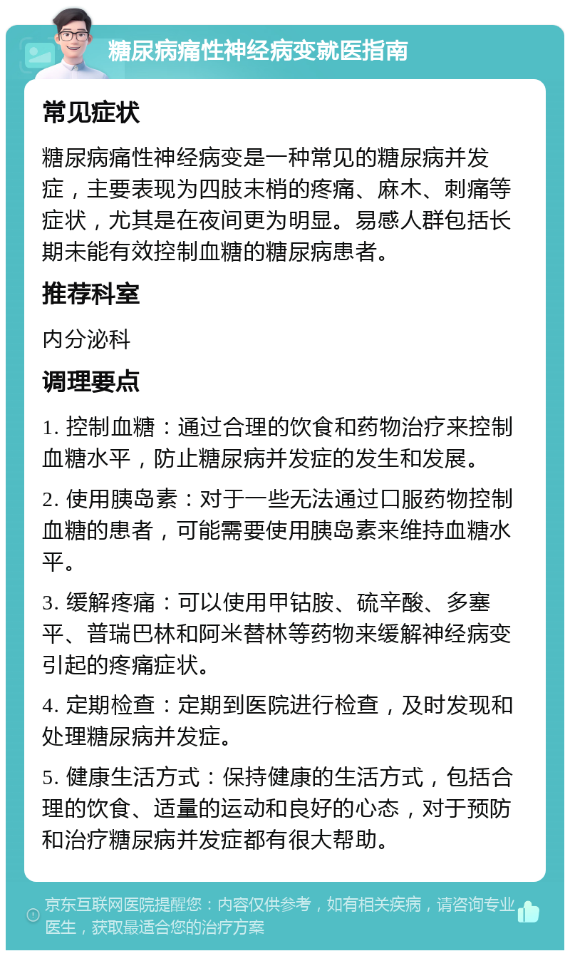 糖尿病痛性神经病变就医指南 常见症状 糖尿病痛性神经病变是一种常见的糖尿病并发症，主要表现为四肢末梢的疼痛、麻木、刺痛等症状，尤其是在夜间更为明显。易感人群包括长期未能有效控制血糖的糖尿病患者。 推荐科室 内分泌科 调理要点 1. 控制血糖：通过合理的饮食和药物治疗来控制血糖水平，防止糖尿病并发症的发生和发展。 2. 使用胰岛素：对于一些无法通过口服药物控制血糖的患者，可能需要使用胰岛素来维持血糖水平。 3. 缓解疼痛：可以使用甲钴胺、硫辛酸、多塞平、普瑞巴林和阿米替林等药物来缓解神经病变引起的疼痛症状。 4. 定期检查：定期到医院进行检查，及时发现和处理糖尿病并发症。 5. 健康生活方式：保持健康的生活方式，包括合理的饮食、适量的运动和良好的心态，对于预防和治疗糖尿病并发症都有很大帮助。