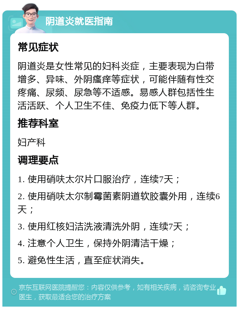 阴道炎就医指南 常见症状 阴道炎是女性常见的妇科炎症，主要表现为白带增多、异味、外阴瘙痒等症状，可能伴随有性交疼痛、尿频、尿急等不适感。易感人群包括性生活活跃、个人卫生不佳、免疫力低下等人群。 推荐科室 妇产科 调理要点 1. 使用硝呋太尔片口服治疗，连续7天； 2. 使用硝呋太尔制霉菌素阴道软胶囊外用，连续6天； 3. 使用红核妇洁洗液清洗外阴，连续7天； 4. 注意个人卫生，保持外阴清洁干燥； 5. 避免性生活，直至症状消失。